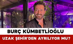 Burç Kümbetlioğlu Uzak Şehir’den ayrılıyor mu?