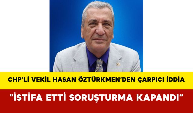 CHP’li Vekil Hasan Öztürkmen’den Çarpıcı İddia: “İstifa Etti Soruşturma Kapandı”