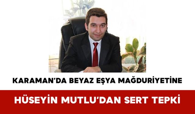 Karaman’da Beyaz Eşya Mağduriyetine Hüseyin Mutlu’dan Sert Tepki