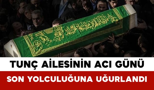 Tunç Ailesinin Acı Günü: Son Yolculuğuna Uğurlandı