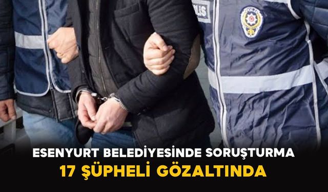 Esenyurt Belediyesinde soruşturma: 17 şüpheli gözaltında
