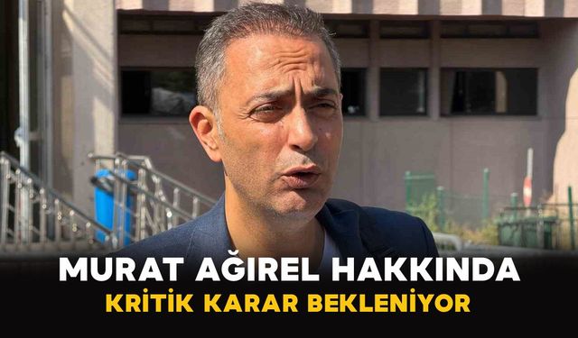 Murat Ağırel hakkında kritik karar bekleniyor