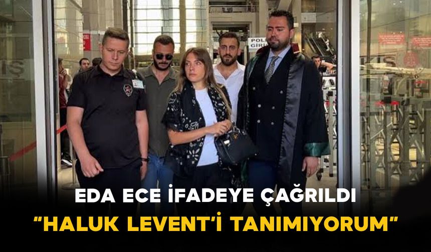 Eda Ece ifadeye çağrıldı: “Haluk Levent’i tanımıyorum”