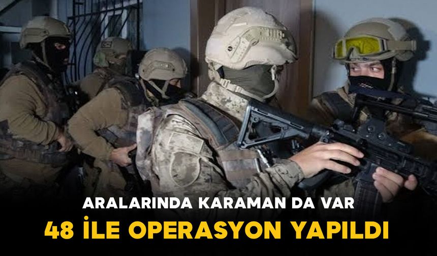 Karaman’ın da aralarında bulunduğu 48 ile operasyon